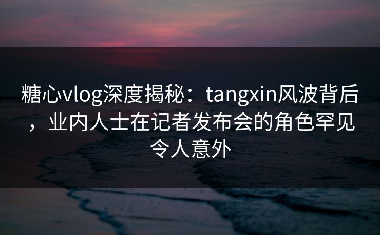 糖心vlog深度揭秘：tangxin风波背后，业内人士在记者发布会的角色罕见令人意外
