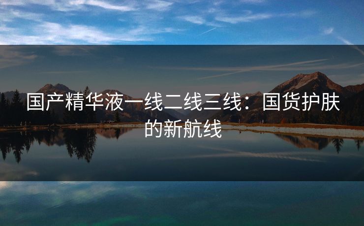 国产精华液一线二线三线：国货护肤的新航线