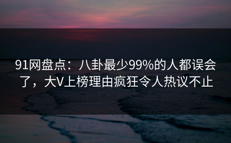 91网盘点：八卦最少99%的人都误会了，大V上榜理由疯狂令人热议不止