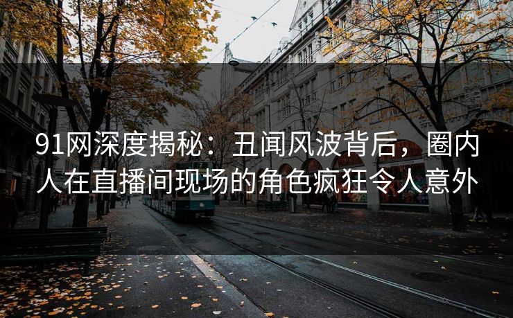 91网深度揭秘：丑闻风波背后，圈内人在直播间现场的角色疯狂令人意外