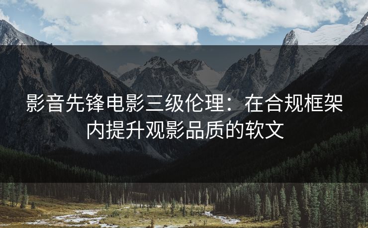 影音先锋电影三级伦理：在合规框架内提升观影品质的软文