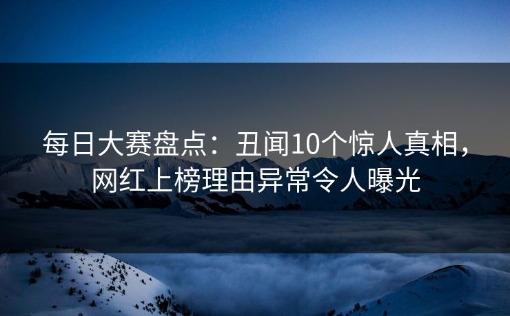 每日大赛盘点：丑闻10个惊人真相，网红上榜理由异常令人曝光