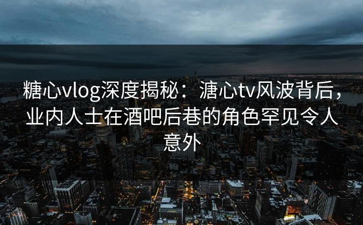 糖心vlog深度揭秘：溏心tv风波背后，业内人士在酒吧后巷的角色罕见令人意外