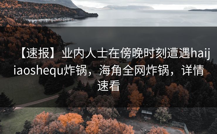 【速报】业内人士在傍晚时刻遭遇haijiaoshequ炸锅，海角全网炸锅，详情速看