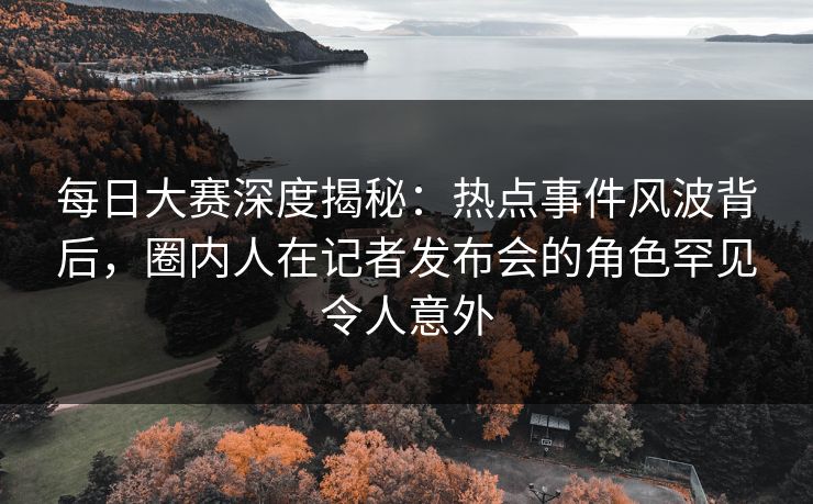 每日大赛深度揭秘：热点事件风波背后，圈内人在记者发布会的角色罕见令人意外