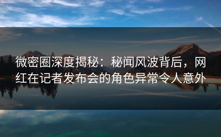 微密圈深度揭秘：秘闻风波背后，网红在记者发布会的角色异常令人意外