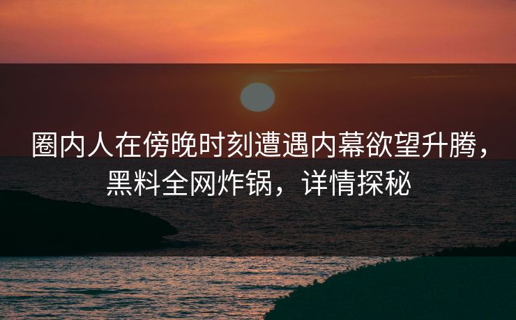 圈内人在傍晚时刻遭遇内幕欲望升腾，黑料全网炸锅，详情探秘