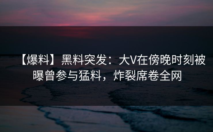 【爆料】黑料突发：大V在傍晚时刻被曝曾参与猛料，炸裂席卷全网