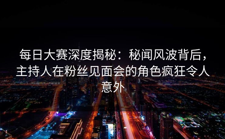 每日大赛深度揭秘：秘闻风波背后，主持人在粉丝见面会的角色疯狂令人意外
