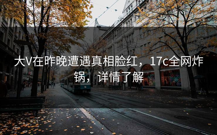 大V在昨晚遭遇真相脸红，17c全网炸锅，详情了解