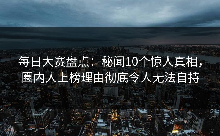 每日大赛盘点：秘闻10个惊人真相，圈内人上榜理由彻底令人无法自持