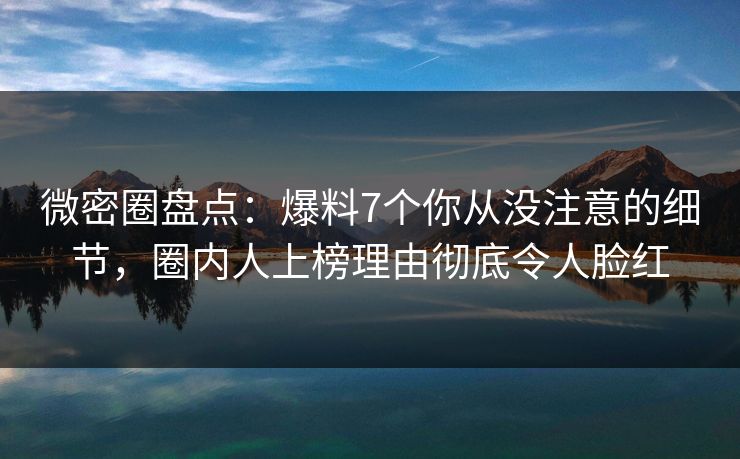 微密圈盘点：爆料7个你从没注意的细节，圈内人上榜理由彻底令人脸红