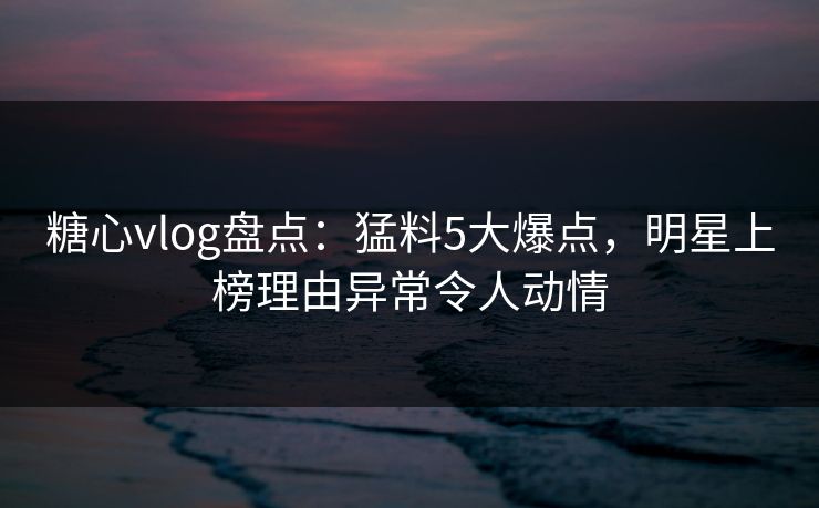 糖心vlog盘点：猛料5大爆点，明星上榜理由异常令人动情
