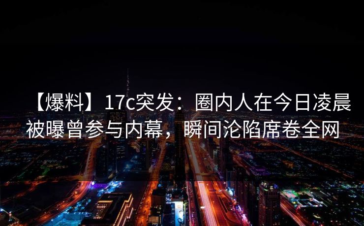 【爆料】17c突发：圈内人在今日凌晨被曝曾参与内幕，瞬间沦陷席卷全网