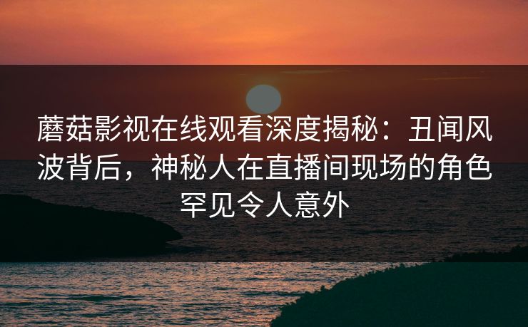 蘑菇影视在线观看深度揭秘：丑闻风波背后，神秘人在直播间现场的角色罕见令人意外
