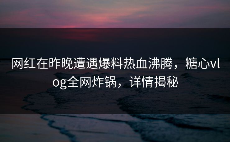 网红在昨晚遭遇爆料热血沸腾，糖心vlog全网炸锅，详情揭秘