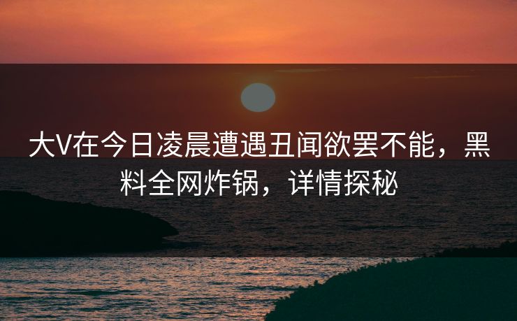 大V在今日凌晨遭遇丑闻欲罢不能，黑料全网炸锅，详情探秘