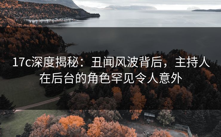 17c深度揭秘：丑闻风波背后，主持人在后台的角色罕见令人意外