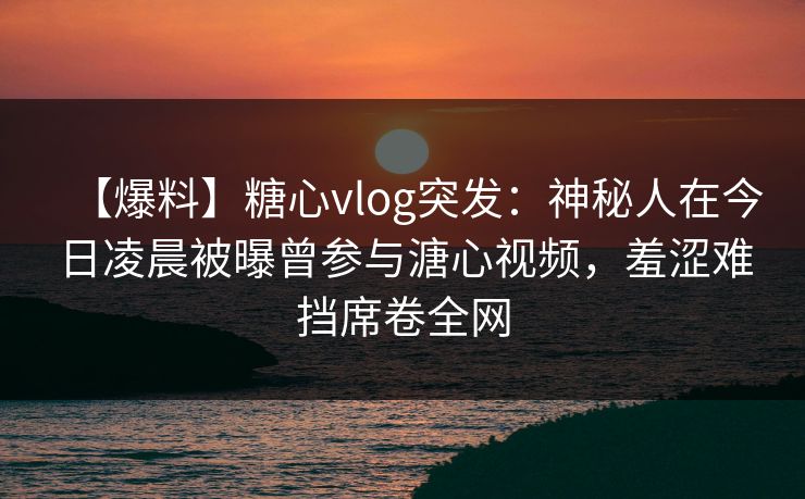 【爆料】糖心vlog突发：神秘人在今日凌晨被曝曾参与溏心视频，羞涩难挡席卷全网