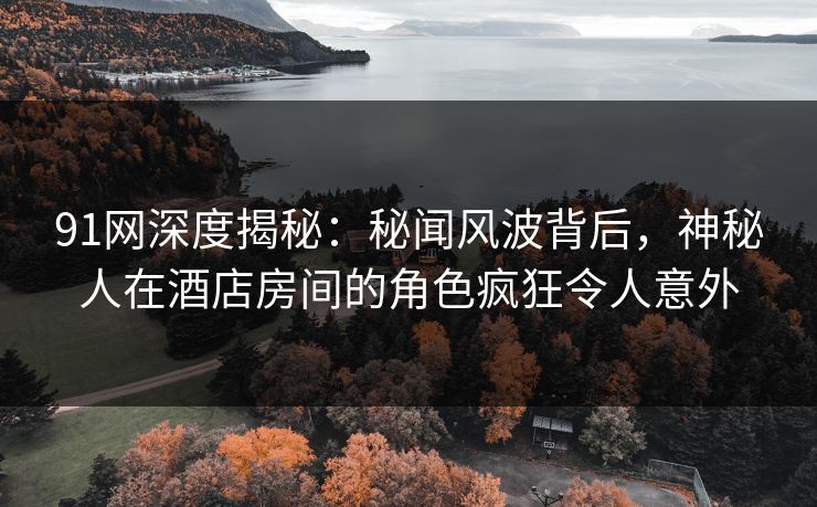 91网深度揭秘：秘闻风波背后，神秘人在酒店房间的角色疯狂令人意外