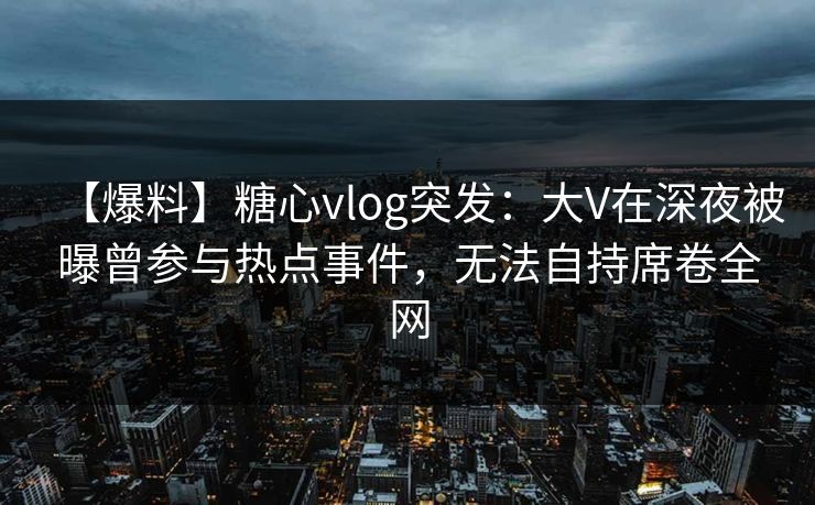 【爆料】糖心vlog突发：大V在深夜被曝曾参与热点事件，无法自持席卷全网