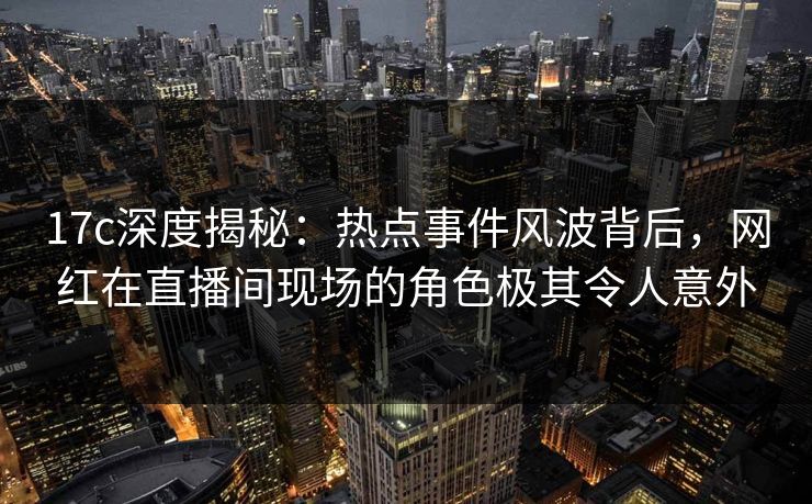 17c深度揭秘：热点事件风波背后，网红在直播间现场的角色极其令人意外