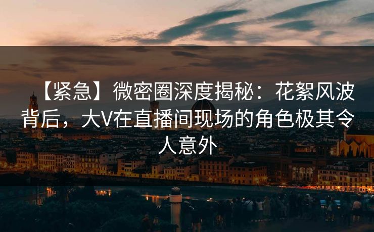 【紧急】微密圈深度揭秘：花絮风波背后，大V在直播间现场的角色极其令人意外