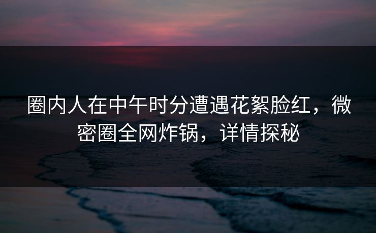 圈内人在中午时分遭遇花絮脸红，微密圈全网炸锅，详情探秘