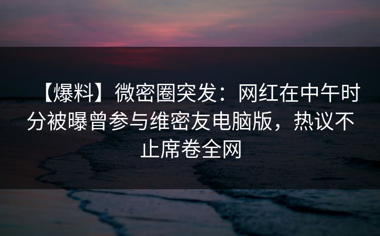 【爆料】微密圈突发：网红在中午时分被曝曾参与维密友电脑版，热议不止席卷全网