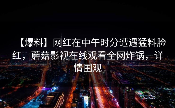 【爆料】网红在中午时分遭遇猛料脸红，蘑菇影视在线观看全网炸锅，详情围观