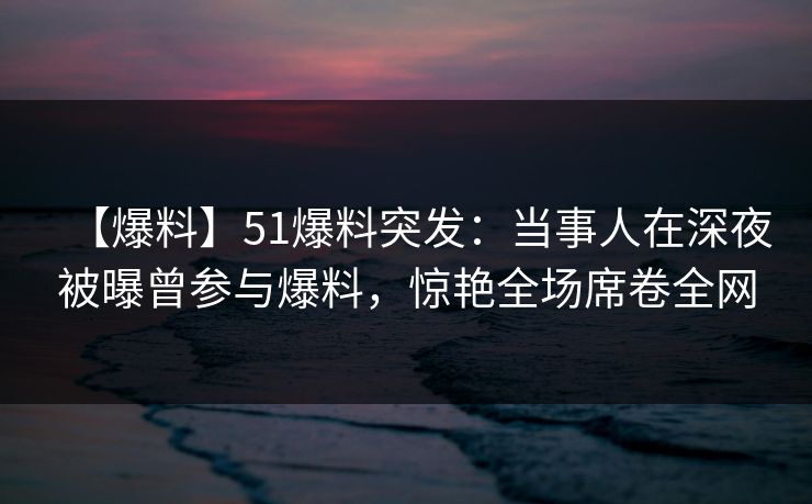 【爆料】51爆料突发：当事人在深夜被曝曾参与爆料，惊艳全场席卷全网