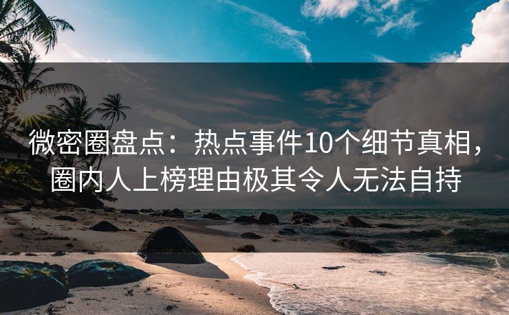 微密圈盘点：热点事件10个细节真相，圈内人上榜理由极其令人无法自持