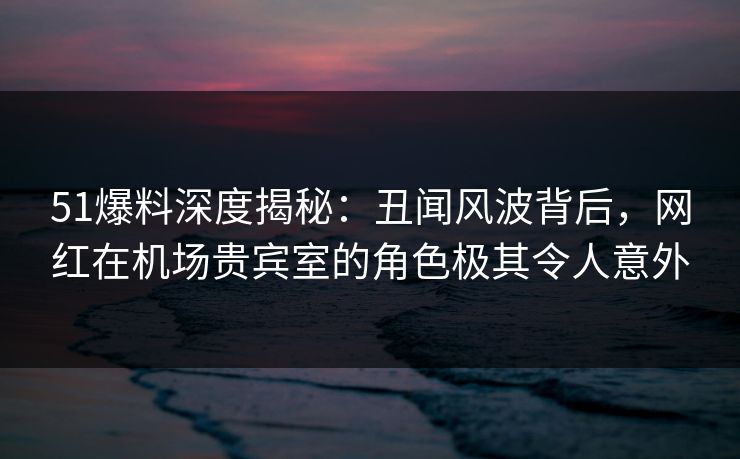 51爆料深度揭秘：丑闻风波背后，网红在机场贵宾室的角色极其令人意外