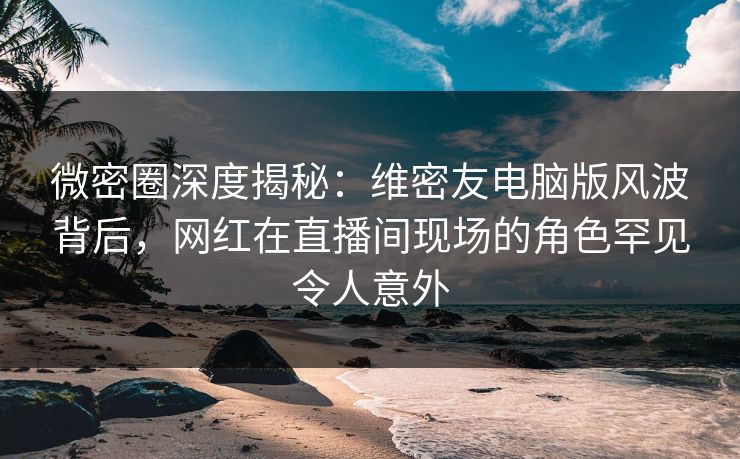 微密圈深度揭秘：维密友电脑版风波背后，网红在直播间现场的角色罕见令人意外