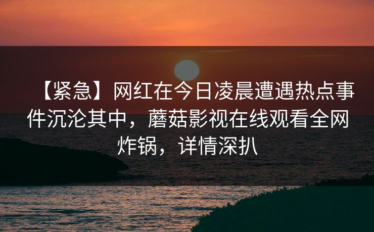 【紧急】网红在今日凌晨遭遇热点事件沉沦其中，蘑菇影视在线观看全网炸锅，详情深扒