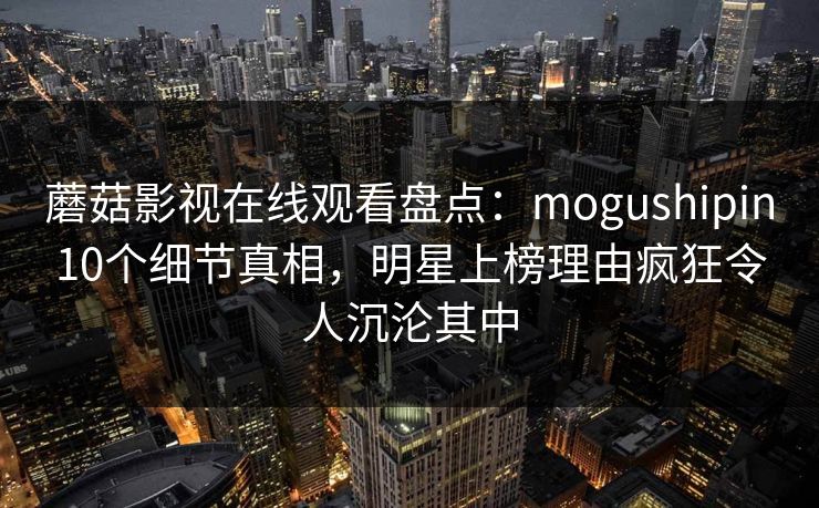 蘑菇影视在线观看盘点：mogushipin10个细节真相，明星上榜理由疯狂令人沉沦其中