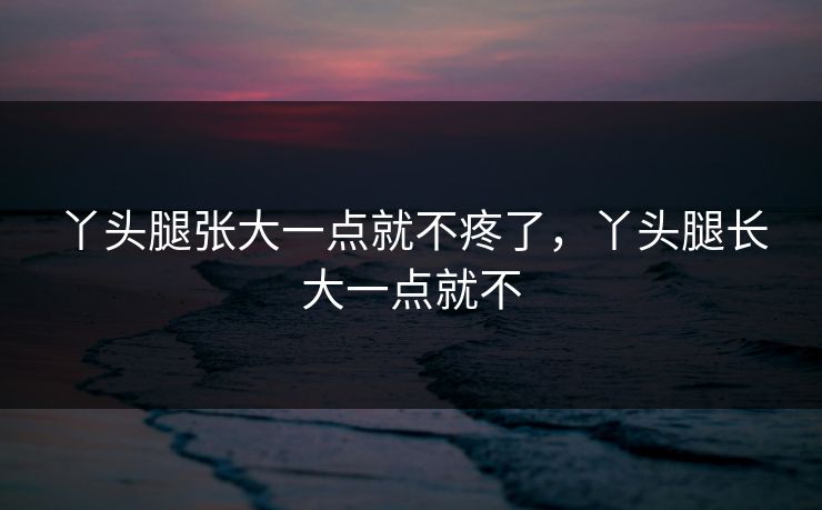 丫头腿张大一点就不疼了，丫头腿长大一点就不