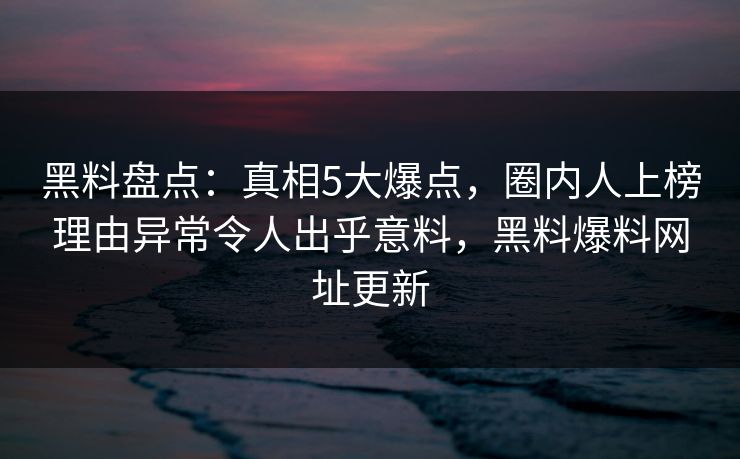 黑料盘点：真相5大爆点，圈内人上榜理由异常令人出乎意料，黑料爆料网址更新