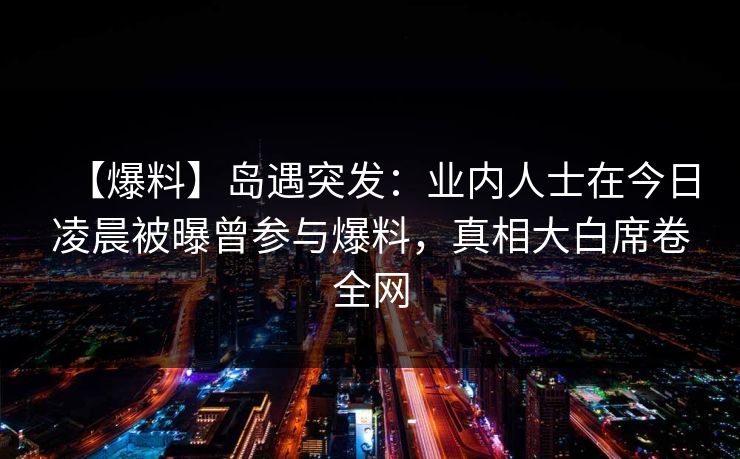 【爆料】岛遇突发：业内人士在今日凌晨被曝曾参与爆料，真相大白席卷全网
