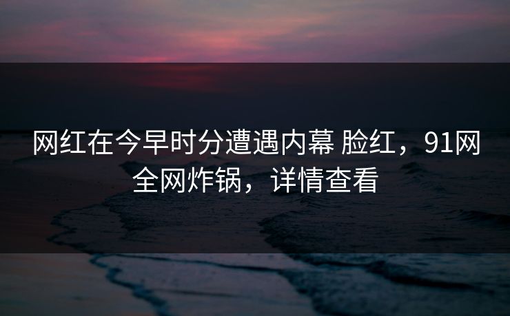 网红在今早时分遭遇内幕 脸红，91网全网炸锅，详情查看