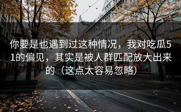 你要是也遇到过这种情况,我对吃瓜51的偏见,其实是被人群匹配放大出来的(这点太容易忽略) 你要是也遇到过这种情况,我对吃瓜51的偏见,其实是被人群匹配放大出来的(这点太容易忽略)
