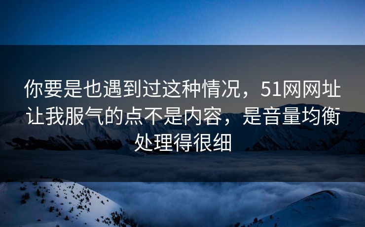 你要是也遇到过这种情况，51网网址让我服气的点不是内容，是音量均衡处理得很细