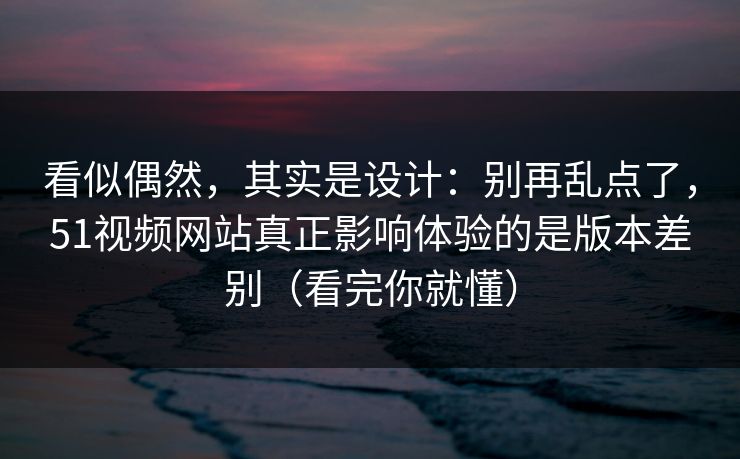 看似偶然,其实是设计:别再乱点了,51视频网站真正影响体验的是版本差别(看完你就懂) 看似偶然,其实是设计:别再乱点了,51视频网站真正影响体验的是版本差别(看完你就懂)
