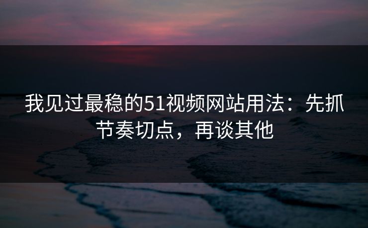 我见过最稳的51视频网站用法：先抓节奏切点，再谈其他