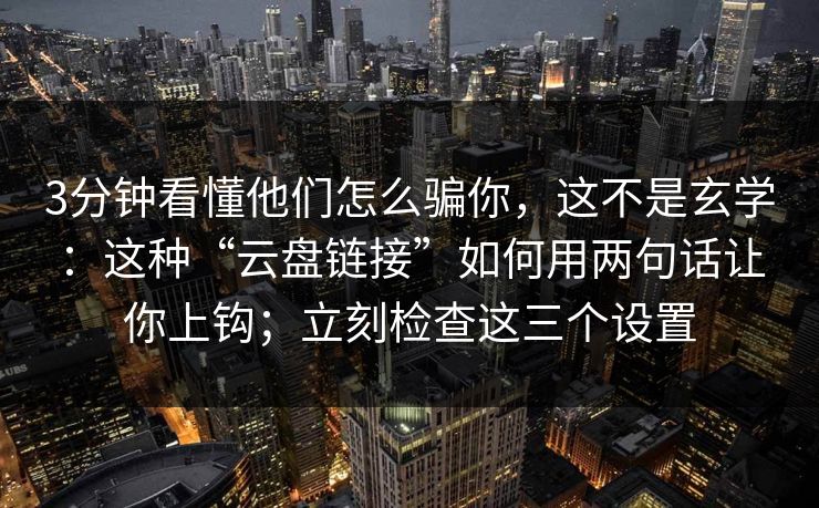 3分钟看懂他们怎么骗你，这不是玄学：这种“云盘链接”如何用两句话让你上钩；立刻检查这三个设置