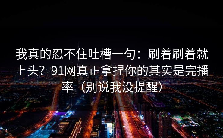 我真的忍不住吐槽一句：刷着刷着就上头？91网真正拿捏你的其实是完播率（别说我没提醒）