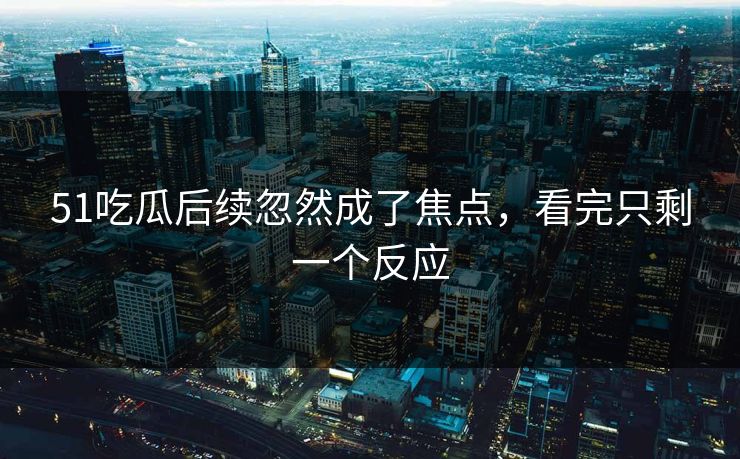 51吃瓜后续忽然成了焦点，看完只剩一个反应